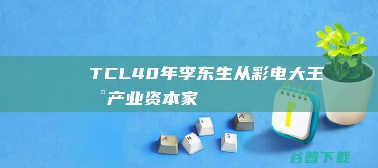 TCL40年，李东生从彩电大王到产业资本家|华为|创维|tcl|西门子|华星光电|奥林匹克运动会